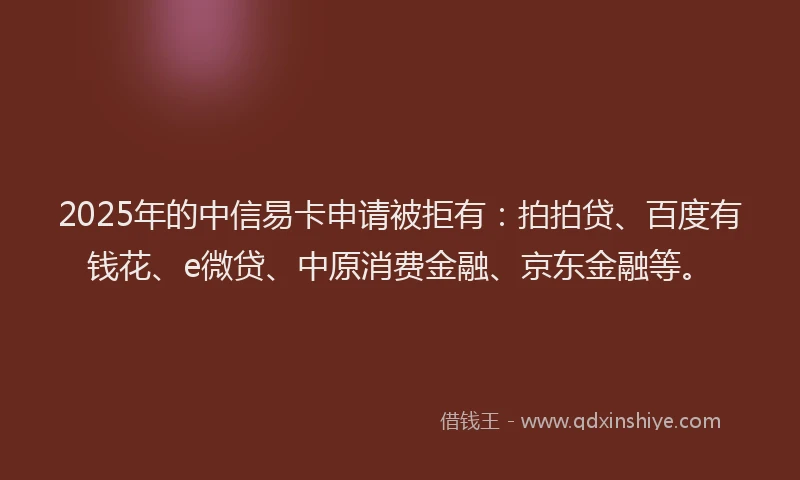 2025年的中信易卡申请被拒有：拍拍贷、百度有钱花、e微贷、中原消费金融、京东金融等。