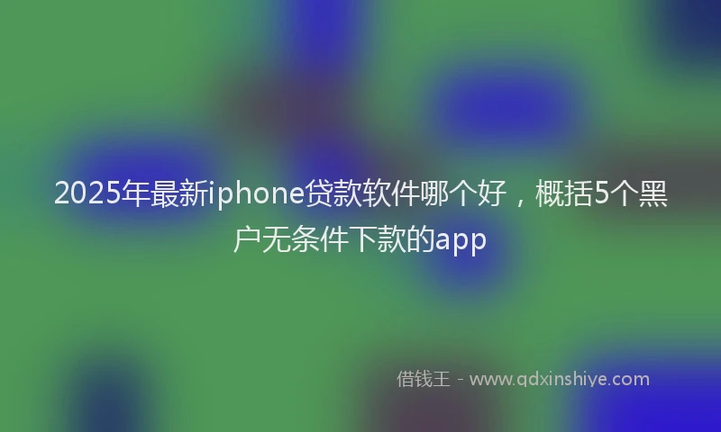 2025年最新iphone贷款软件哪个好，概括5个黑户无条件下款的app