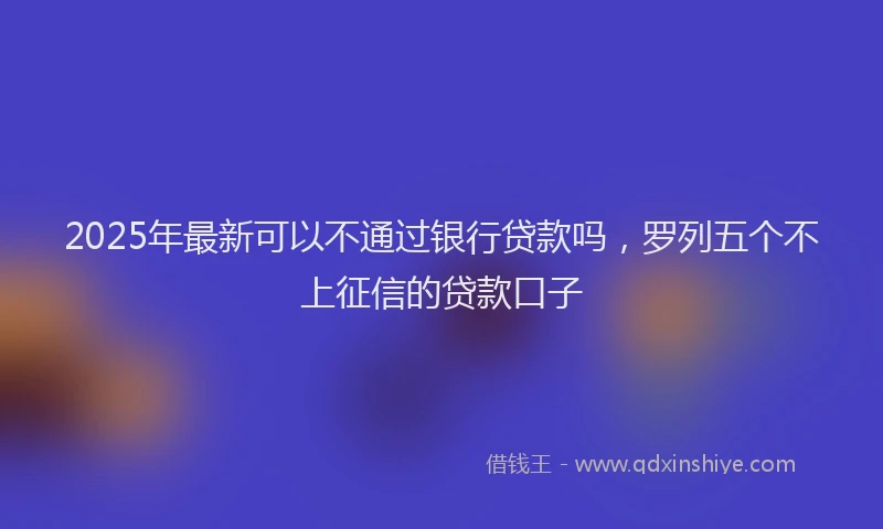 2025年最新可以不通过银行贷款吗，罗列五个不上征信的贷款口子