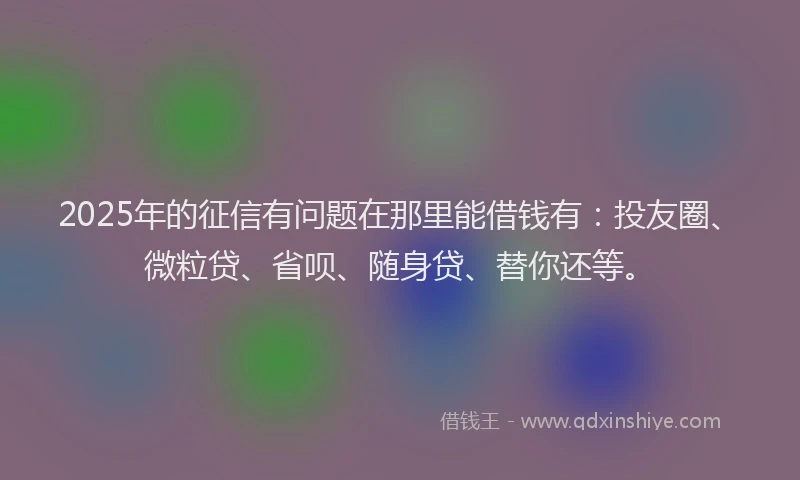 2025年的征信有问题在那里能借钱有：投友圈、微粒贷、省呗、随身贷、替你还等。
