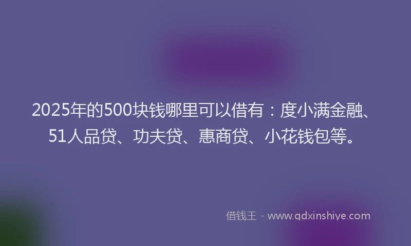 2025年的500块钱哪里可以借有：度小满金融、51人品贷、功夫贷、惠商贷、小花钱包等。