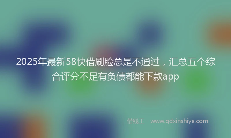 2025年最新58快借刷脸总是不通过，汇总五个综合评分不足有负债都能下款app