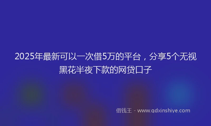 2025年最新可以一次借5万的平台，分享5个无视黑花半夜下款的网贷口子