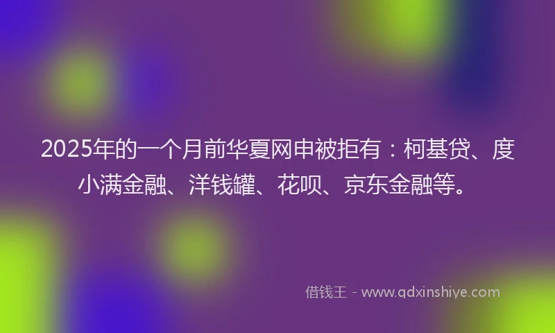 2025年的一个月前华夏网申被拒有：柯基贷、度小满金融、洋钱罐、花呗、京东金融等。