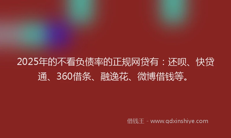 2025年的不看负债率的正规网贷有：还呗、快贷通、360借条、融逸花、微博借钱等。