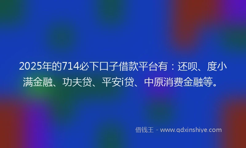 2025年的714必下口子借款平台有：还呗、度小满金融、功夫贷、平安i贷、中原消费金融等。