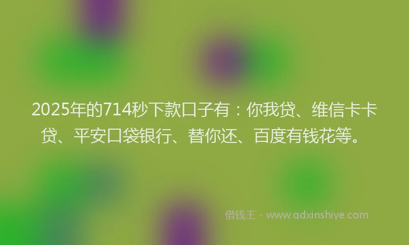 2025年的714秒下款口子有：你我贷、维信卡卡贷、平安口袋银行、替你还、百度有钱花等。