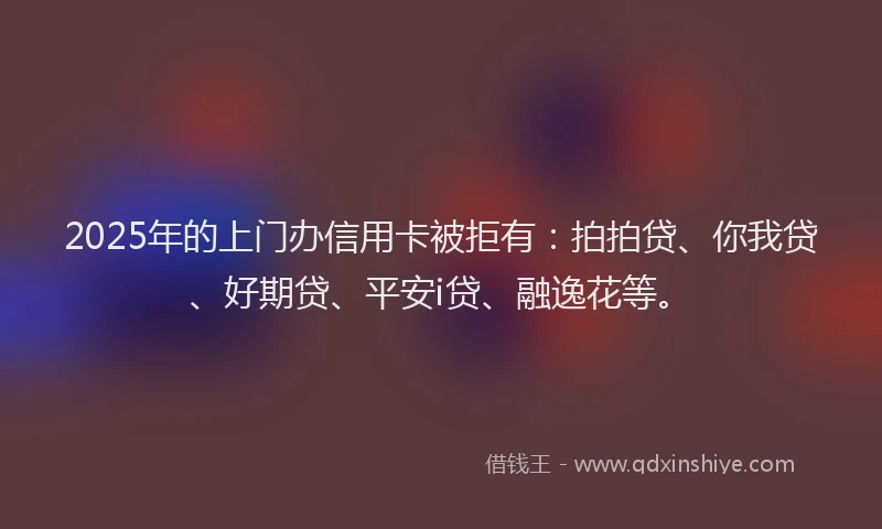 2025年的上门办信用卡被拒有：拍拍贷、你我贷、好期贷、平安i贷、融逸花等。