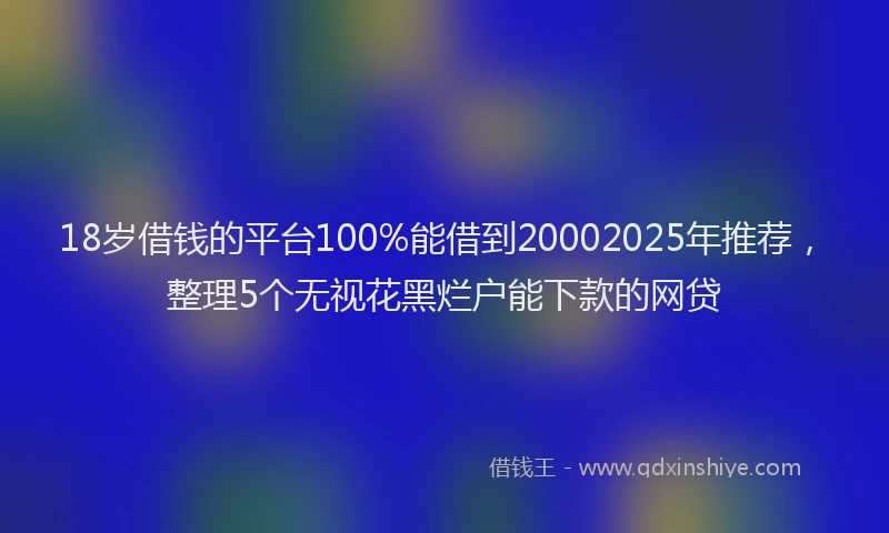 18岁借钱的平台100%能借到20002025年推荐，整理5个无视花黑烂户能下款的网贷