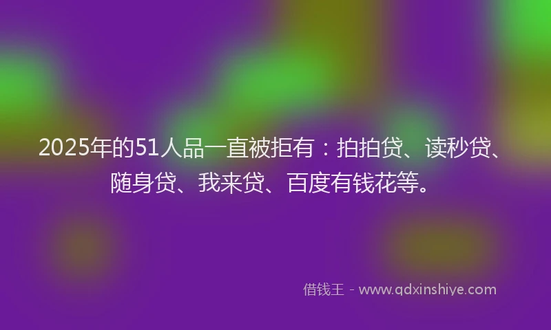 2025年的51人品一直被拒有：拍拍贷、读秒贷、随身贷、我来贷、百度有钱花等。