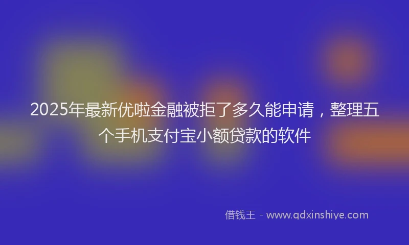 2025年最新优啦金融被拒了多久能申请，整理五个手机支付宝小额贷款的软件