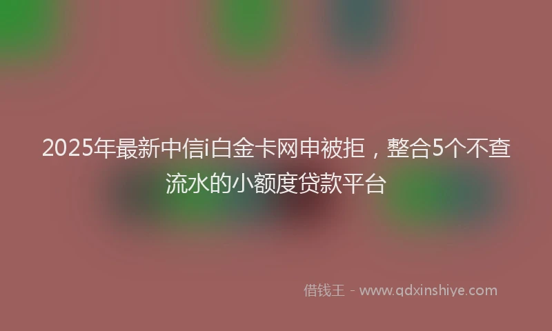 2025年最新中信i白金卡网申被拒，整合5个不查流水的小额度贷款平台