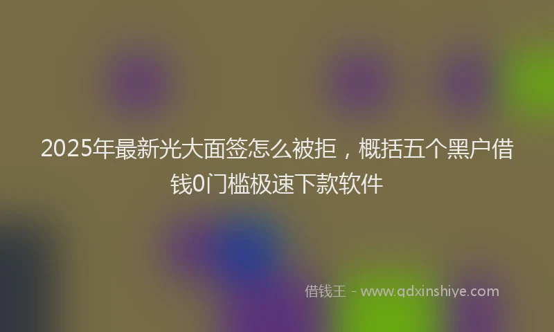2025年最新光大面签怎么被拒，概括五个黑户借钱0门槛极速下款软件