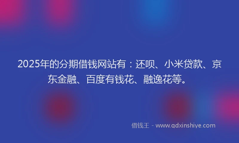 2025年的分期借钱网站有：还呗、小米贷款、京东金融、百度有钱花、融逸花等。