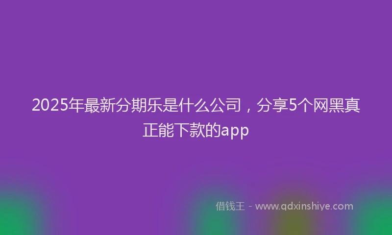 2025年最新分期乐是什么公司，分享5个网黑真正能下款的app