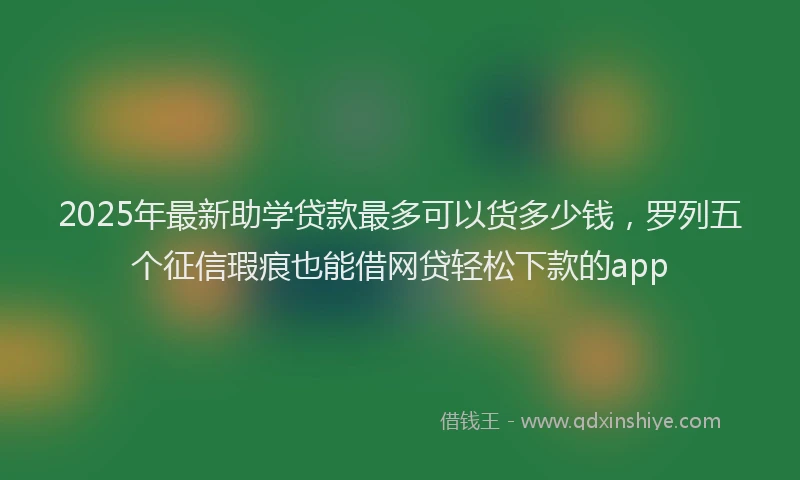 2025年最新助学贷款最多可以货多少钱，罗列五个征信瑕疵也能借网贷轻松下款的app