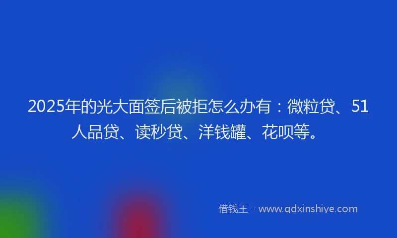 2025年的光大面签后被拒怎么办有：微粒贷、51人品贷、读秒贷、洋钱罐、花呗等。