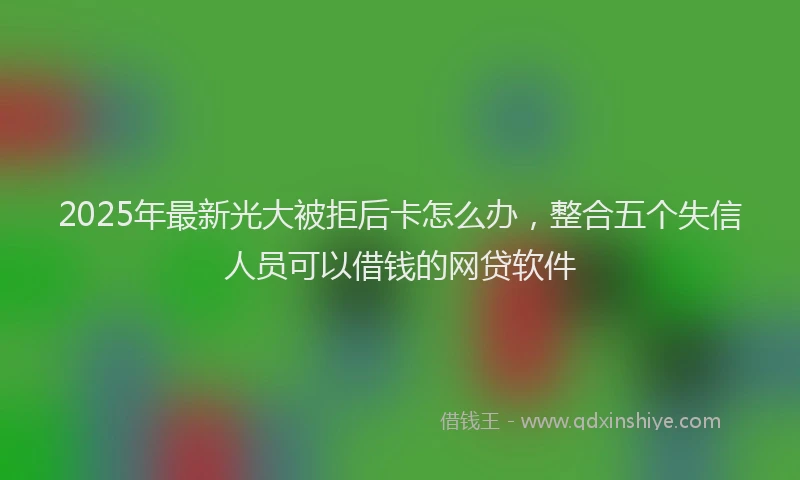 2025年最新光大被拒后卡怎么办，整合五个失信人员可以借钱的网贷软件