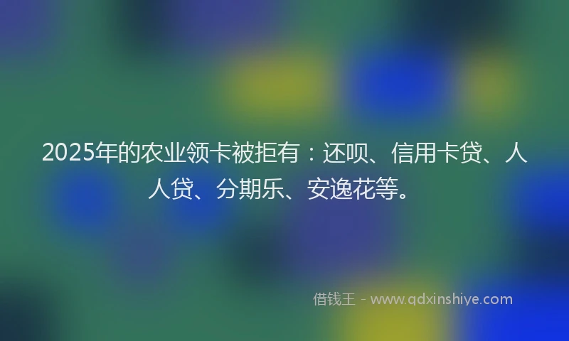 2025年的农业领卡被拒有：还呗、信用卡贷、人人贷、分期乐、安逸花等。