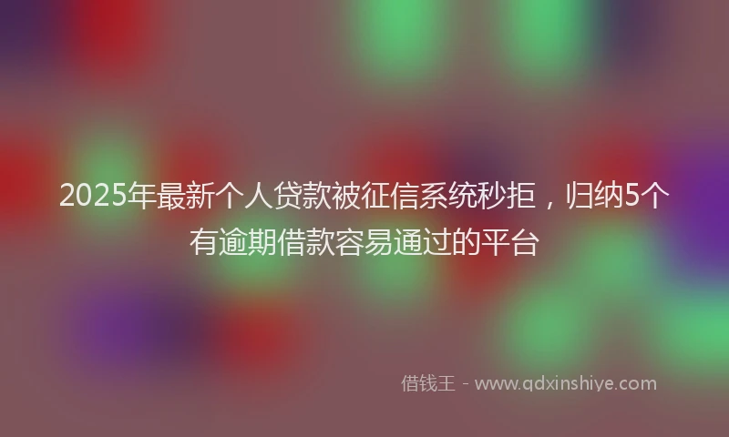 2025年最新个人贷款被征信系统秒拒，归纳5个有逾期借款容易通过的平台