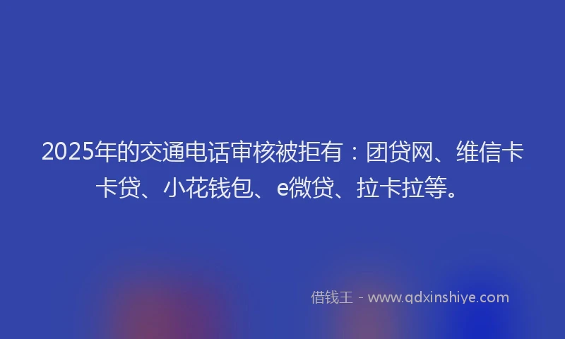 2025年的交通电话审核被拒有：团贷网、维信卡卡贷、小花钱包、e微贷、拉卡拉等。