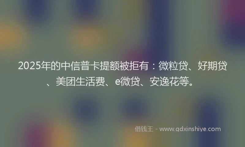 2025年的中信普卡提额被拒有：微粒贷、好期贷、美团生活费、e微贷、安逸花等。