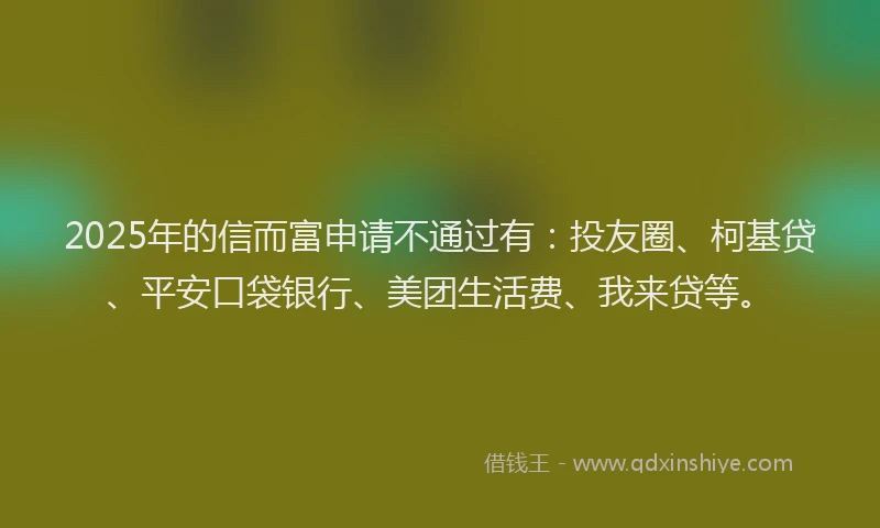 2025年的信而富申请不通过有：投友圈、柯基贷、平安口袋银行、美团生活费、我来贷等。