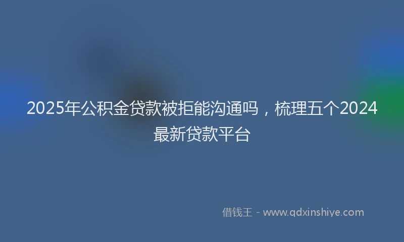 2025年公积金贷款被拒能沟通吗，梳理五个2024最新贷款平台