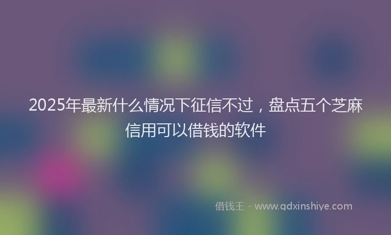 2025年最新什么情况下征信不过，盘点五个芝麻信用可以借钱的软件