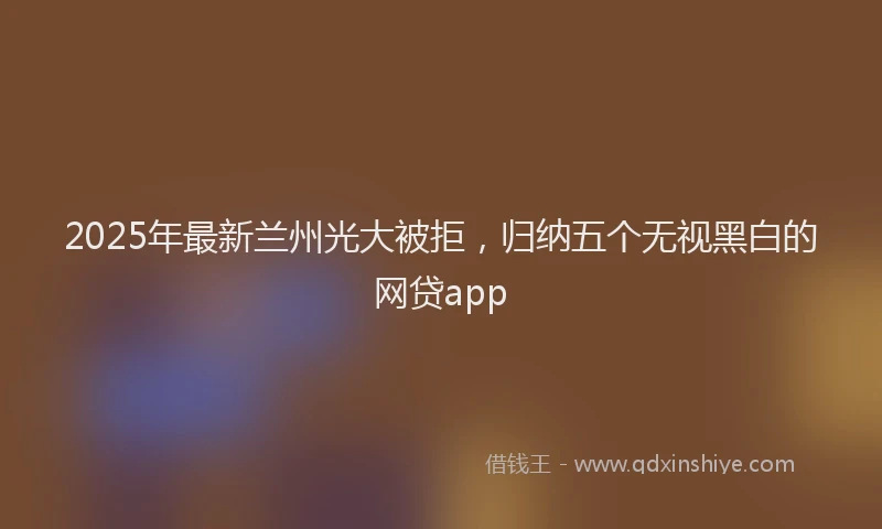 2025年最新兰州光大被拒，归纳五个无视黑白的网贷app
