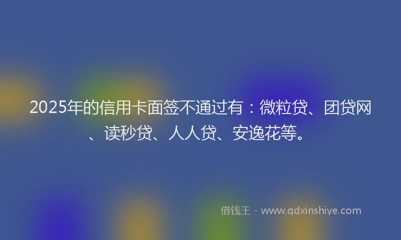 2025年的信用卡面签不通过有：微粒贷、团贷网、读秒贷、人人贷、安逸花等。