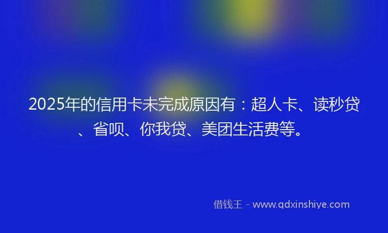 2025年的信用卡未完成原因有：超人卡、读秒贷、省呗、你我贷、美团生活费等。