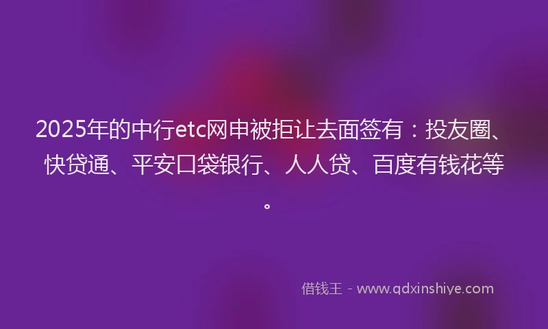 2025年的中行etc网申被拒让去面签有：投友圈、快贷通、平安口袋银行、人人贷、百度有钱花等。