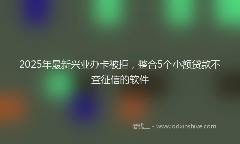 2025年最新兴业办卡被拒，整合5个小额贷款不查征信的软件