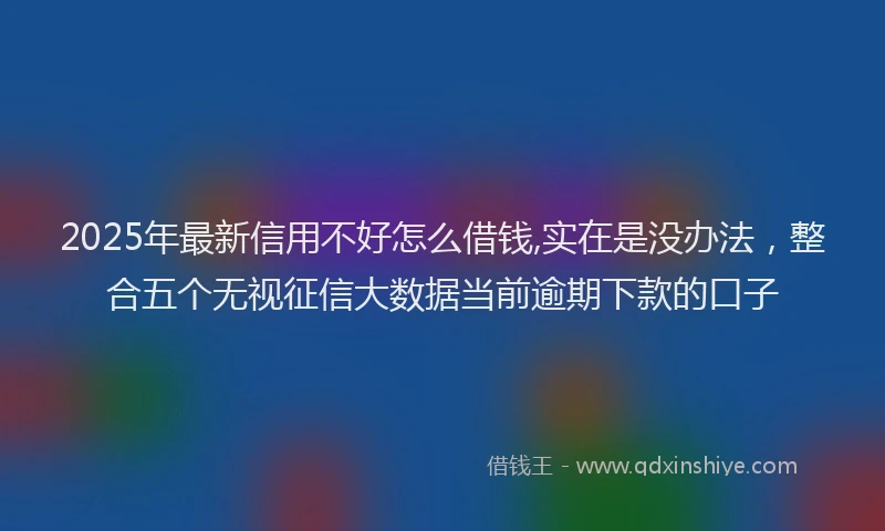 2025年最新信用不好怎么借钱,实在是没办法，整合五个无视征信大数据当前逾期下款的口子