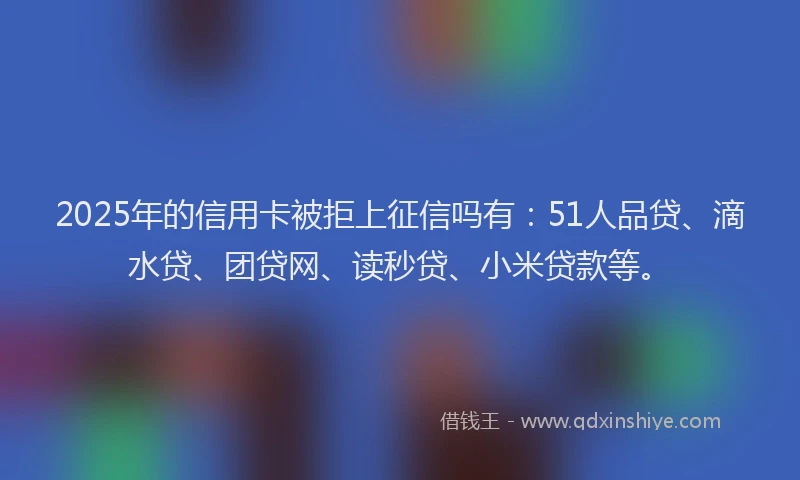 2025年的信用卡被拒上征信吗有：51人品贷、滴水贷、团贷网、读秒贷、小米贷款等。
