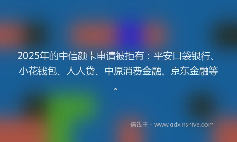 2025年的中信颜卡申请被拒有：平安口袋银行、小花钱包、人人贷、中原消费金融、京东金融等。
