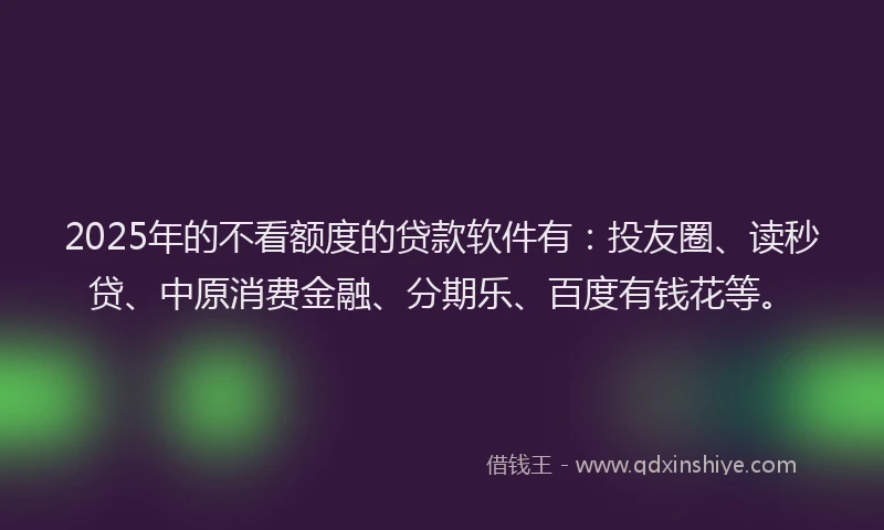 2025年的不看额度的贷款软件有：投友圈、读秒贷、中原消费金融、分期乐、百度有钱花等。