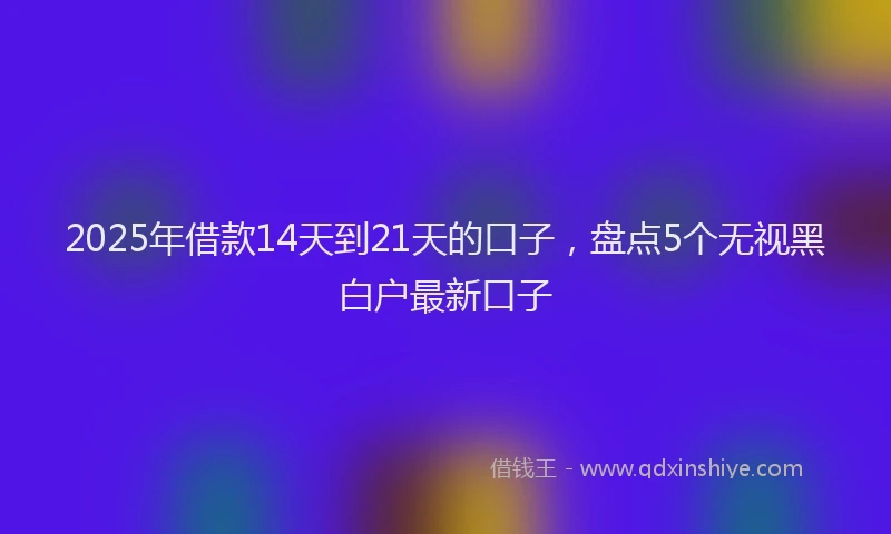 2025年借款14天到21天的口子，盘点5个无视黑白户最新口子