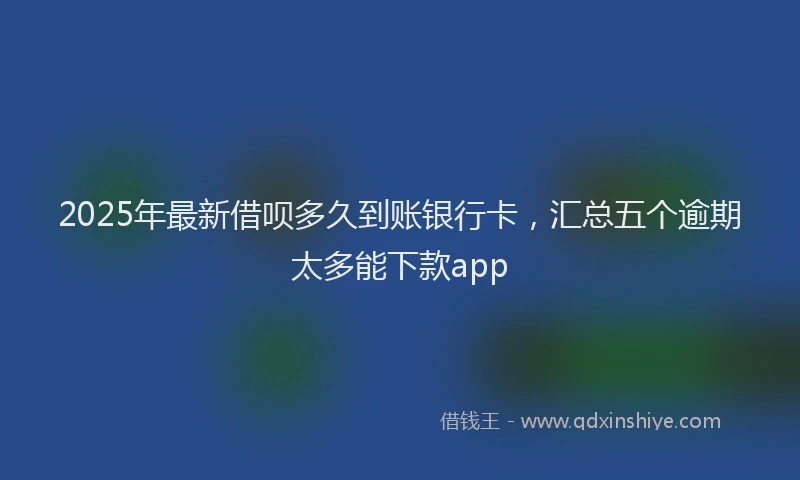 2025年最新借呗多久到账银行卡，汇总五个逾期太多能下款app