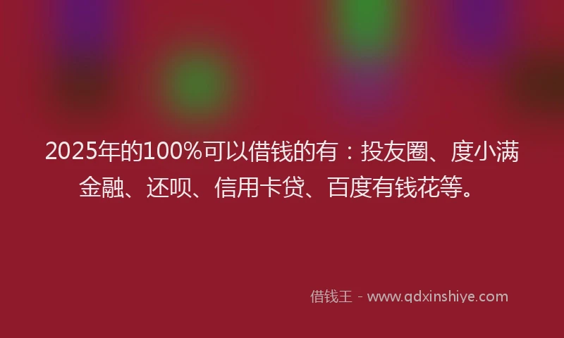 2025年的100%可以借钱的有：投友圈、度小满金融、还呗、信用卡贷、百度有钱花等。
