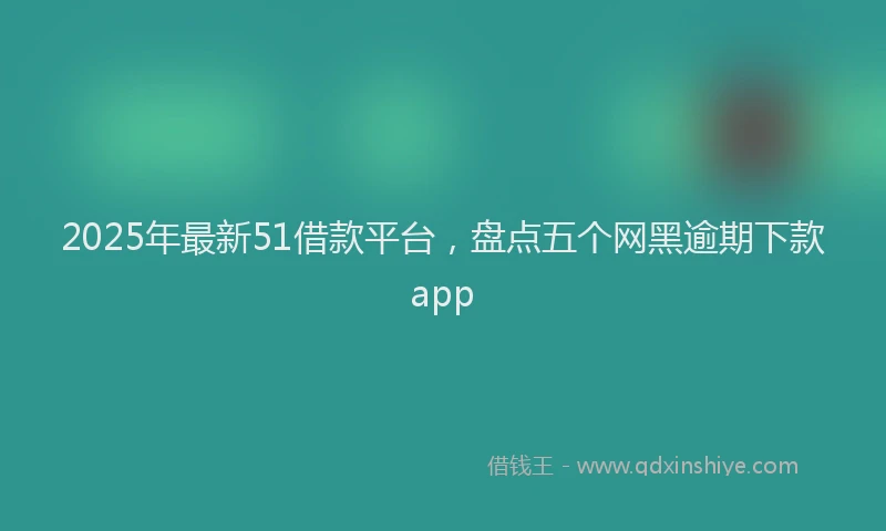 2025年最新51借款平台，盘点五个网黑逾期下款app