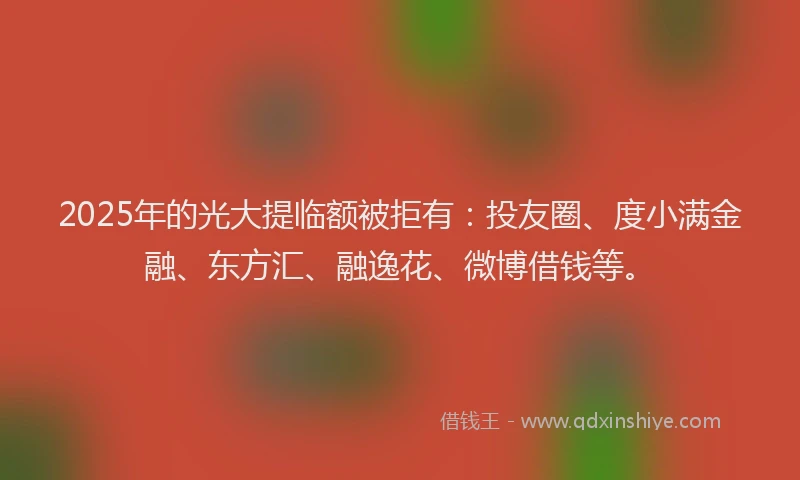 2025年的光大提临额被拒有：投友圈、度小满金融、东方汇、融逸花、微博借钱等。