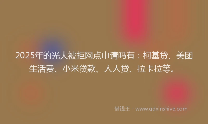 2025年的光大被拒网点申请吗有：柯基贷、美团生活费、小米贷款、人人贷、拉卡拉等。