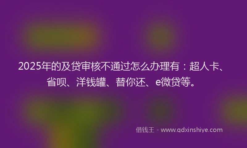 2025年的及贷审核不通过怎么办理有：超人卡、省呗、洋钱罐、替你还、e微贷等。