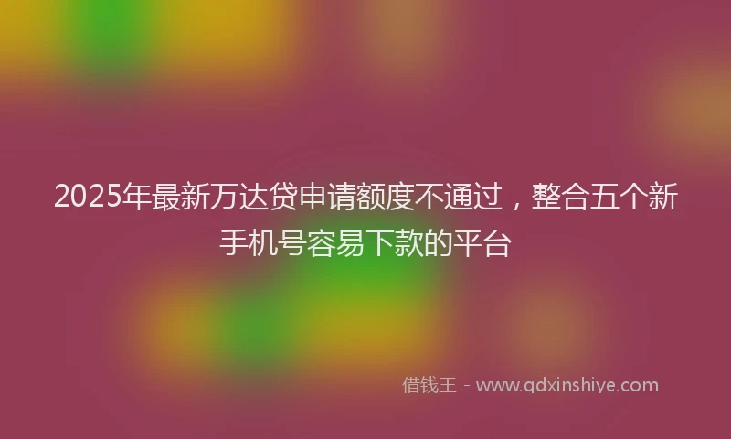 2025年最新万达贷申请额度不通过，整合五个新手机号容易下款的平台