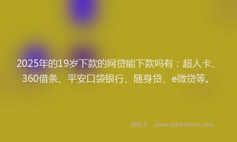 2025年的19岁下款的网贷能下款吗有：超人卡、360借条、平安口袋银行、随身贷、e微贷等。