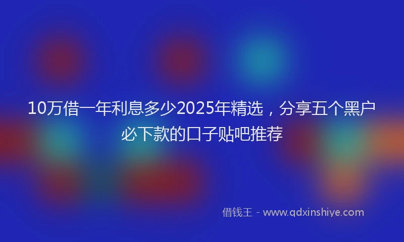 10万借一年利息多少2025年精选，分享五个黑户必下款的口子贴吧推荐