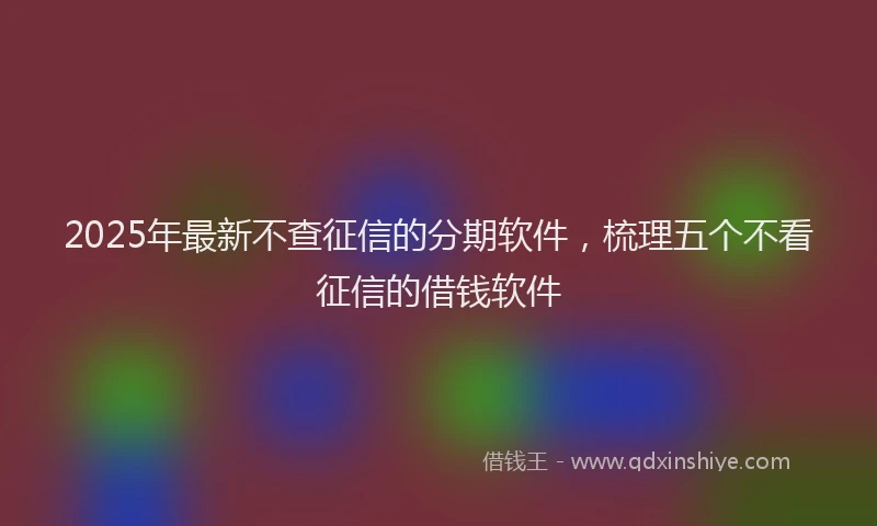 2025年最新不查征信的分期软件，梳理五个不看征信的借钱软件