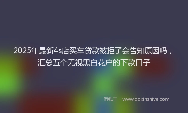 2025年最新4s店买车贷款被拒了会告知原因吗，汇总五个无视黑白花户的下款口子